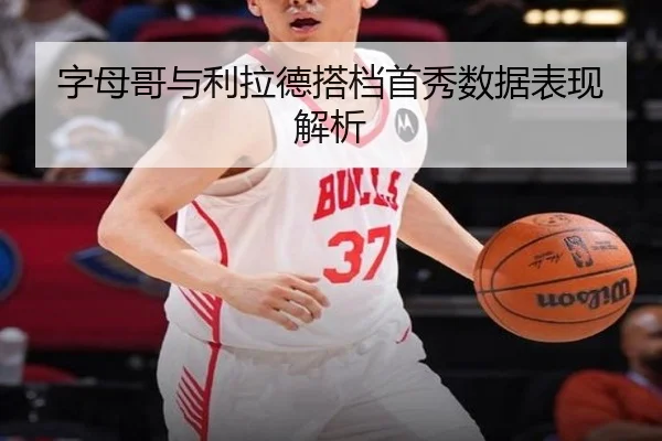 字母哥与利拉德搭档首秀数据表现解析